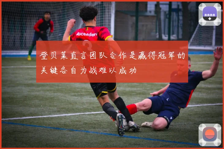 登贝莱直言团队合作是赢得冠军的关键各自为战难以成功