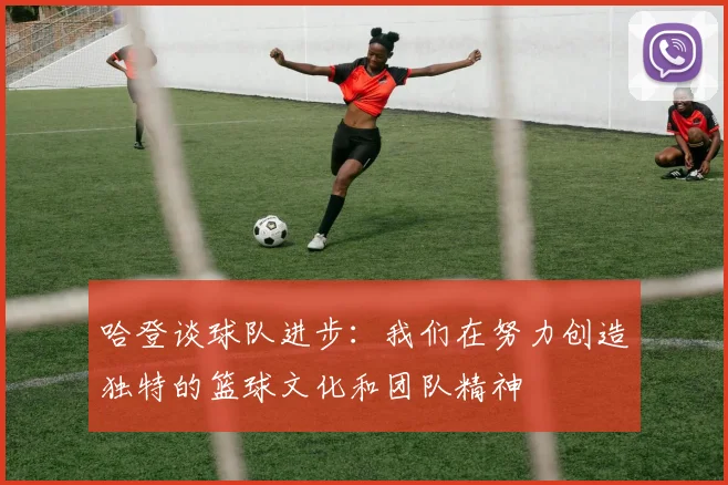 哈登谈球队进步：我们在努力创造独特的篮球文化和团队精神