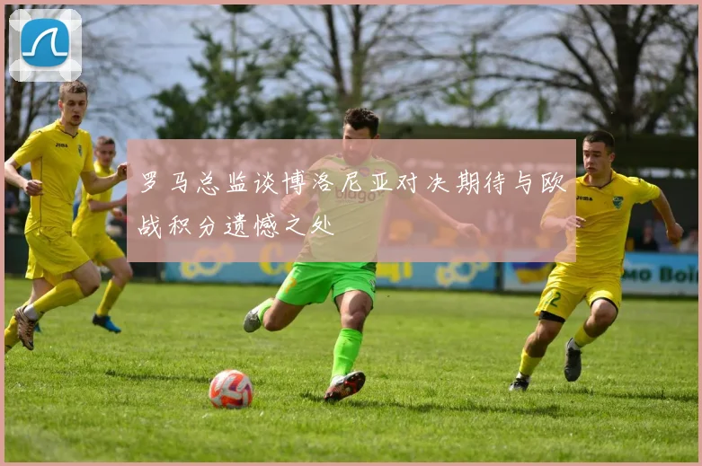 罗马总监谈博洛尼亚对决期待与欧战积分遗憾之处