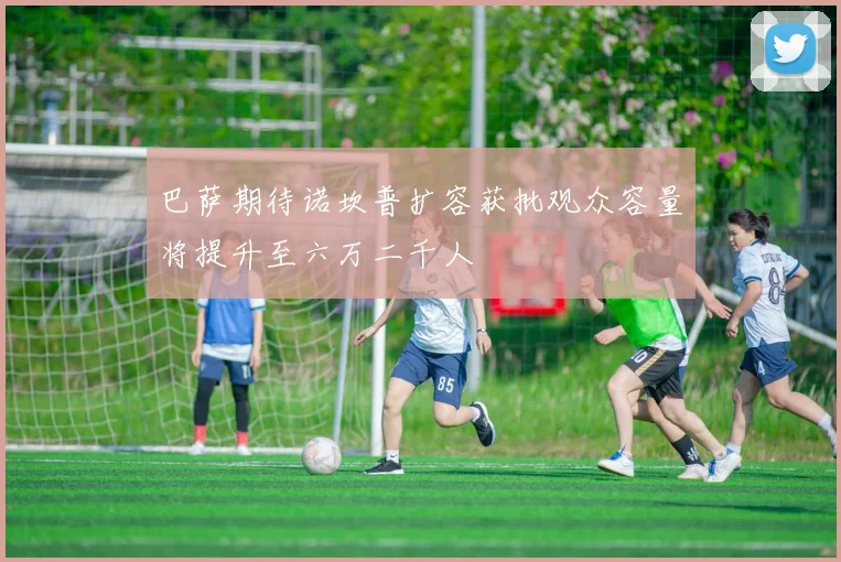 巴萨期待诺坎普扩容获批观众容量将提升至六万二千人