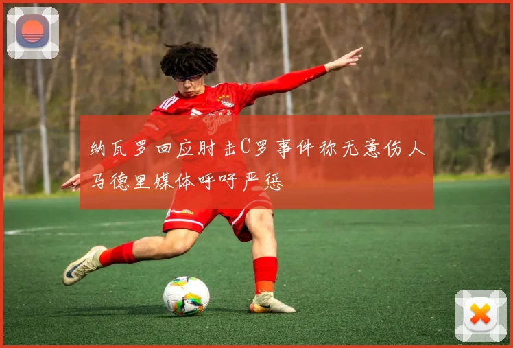 纳瓦罗回应肘击C罗事件称无意伤人马德里媒体呼吁严惩