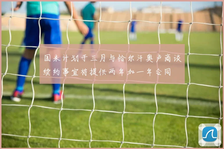 国米计划于三月与恰尔汗奥卢商谈续约事宜将提供两年加一年合同