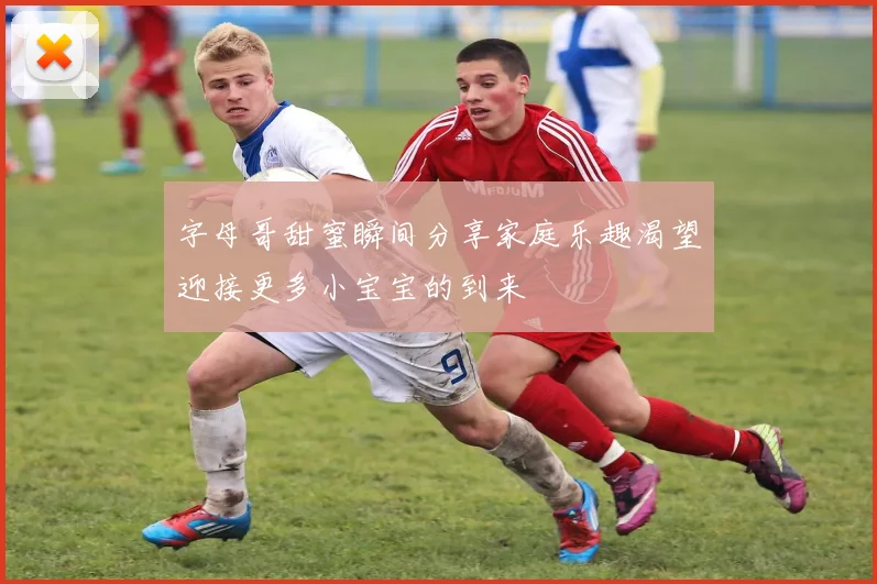 字母哥甜蜜瞬间分享家庭乐趣渴望迎接更多小宝宝的到来