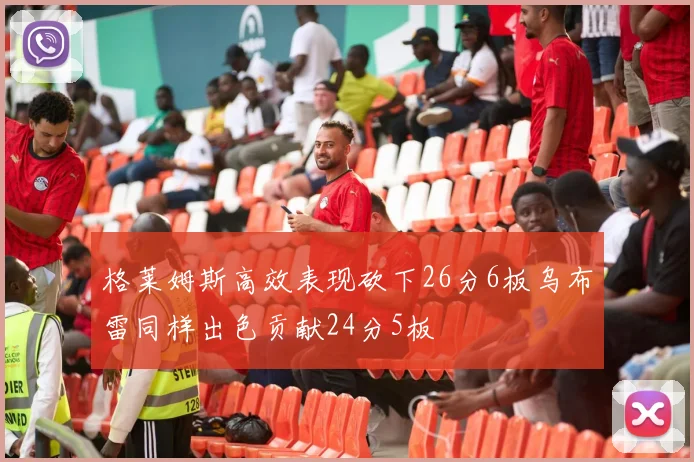 格莱姆斯高效表现砍下26分6板乌布雷同样出色贡献24分5板