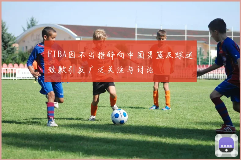 FIBA因不当措辞向中国男篮及球迷致歉引发广泛关注与讨论
