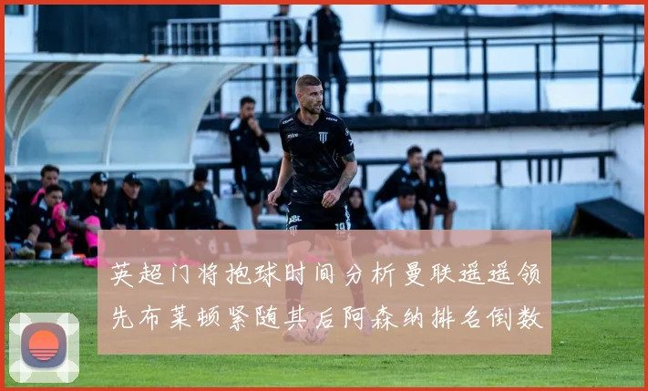 英超门将抱球时间分析曼联遥遥领先布莱顿紧随其后阿森纳排名倒数第三