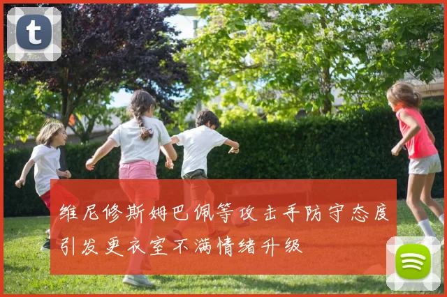 维尼修斯姆巴佩等攻击手防守态度引发更衣室不满情绪升级