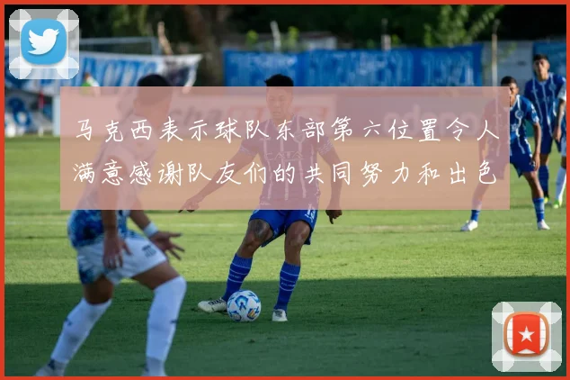马克西表示球队东部第六位置令人满意感谢队友们的共同努力和出色表现