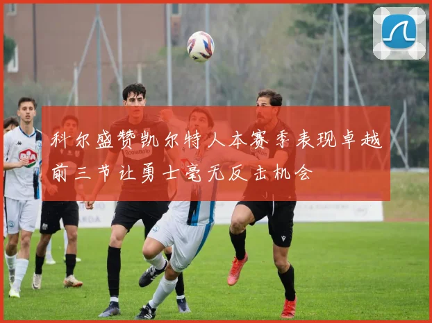 科尔盛赞凯尔特人本赛季表现卓越前三节让勇士毫无反击机会