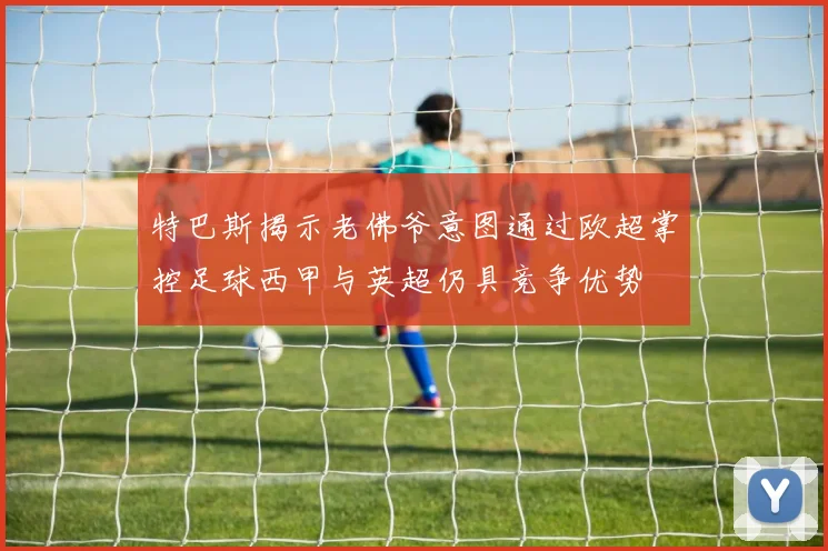 特巴斯揭示老佛爷意图通过欧超掌控足球西甲与英超仍具竞争优势