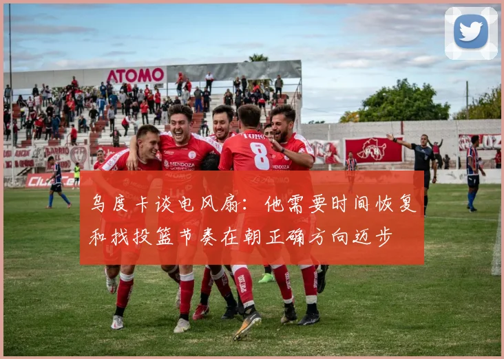 乌度卡谈电风扇：他需要时间恢复和找投篮节奏在朝正确方向迈步