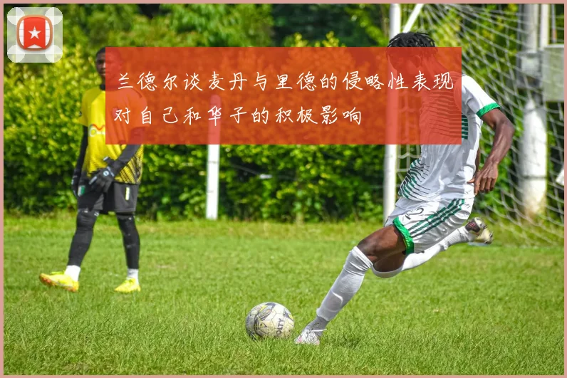 兰德尔谈麦丹与里德的侵略性表现对自己和华子的积极影响