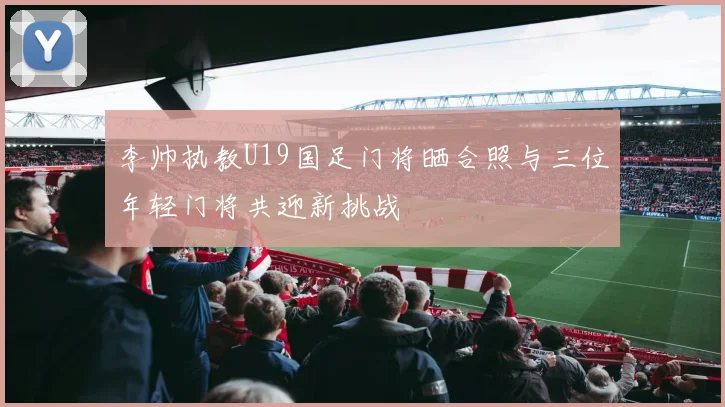 李帅执教U19国足门将晒合照与三位年轻门将共迎新挑战