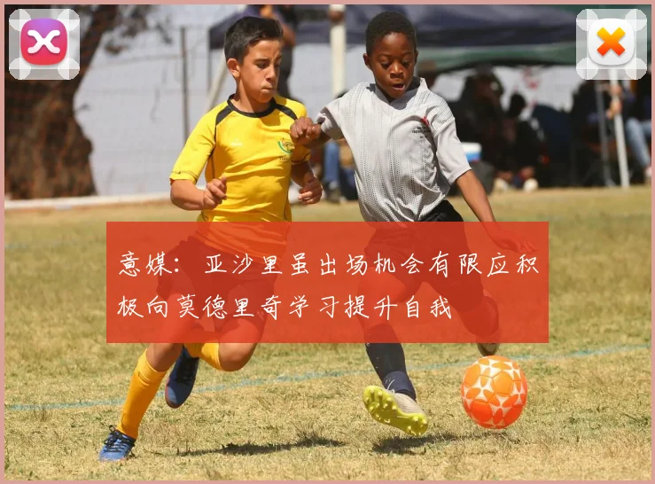 意媒：亚沙里虽出场机会有限应积极向莫德里奇学习提升自我