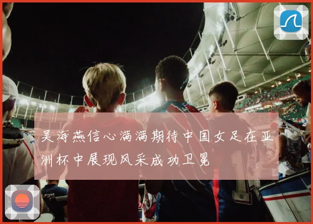 吴海燕信心满满期待中国女足在亚洲杯中展现风采成功卫冕