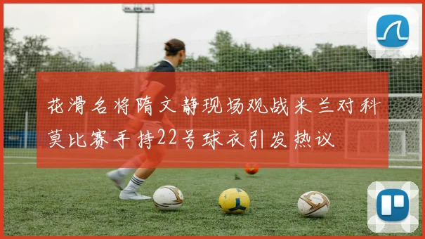 花滑名将隋文静现场观战米兰对科莫比赛手持22号球衣引发热议