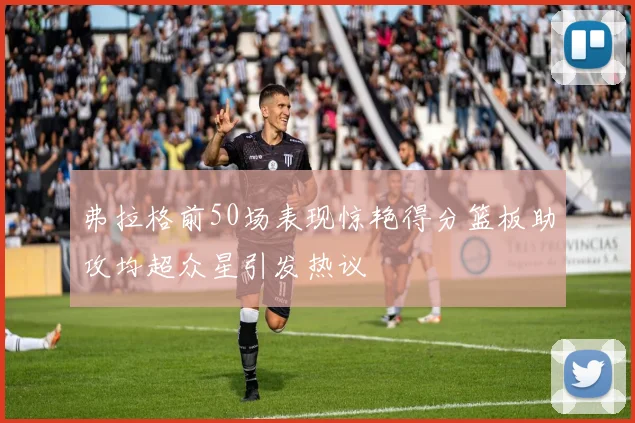 弗拉格前50场表现惊艳得分篮板助攻均超众星引发热议