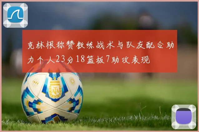 克林根称赞教练战术与队友配合助力个人23分18篮板7助攻表现