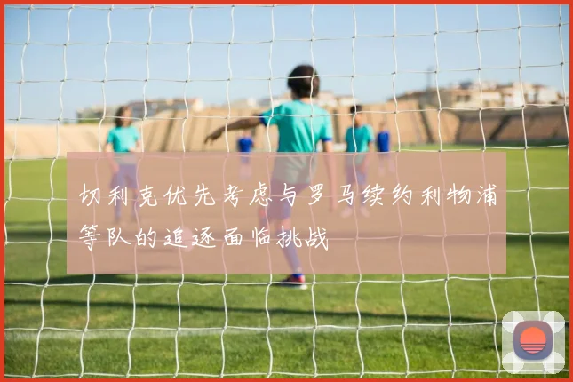 切利克优先考虑与罗马续约利物浦等队的追逐面临挑战