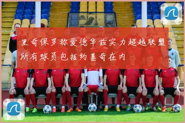 里奇保罗称爱德华兹实力超越联盟所有球员包括约基奇在内