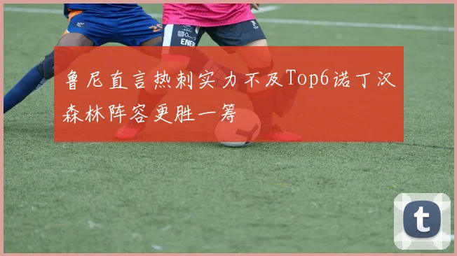 鲁尼直言热刺实力不及Top6诺丁汉森林阵容更胜一筹