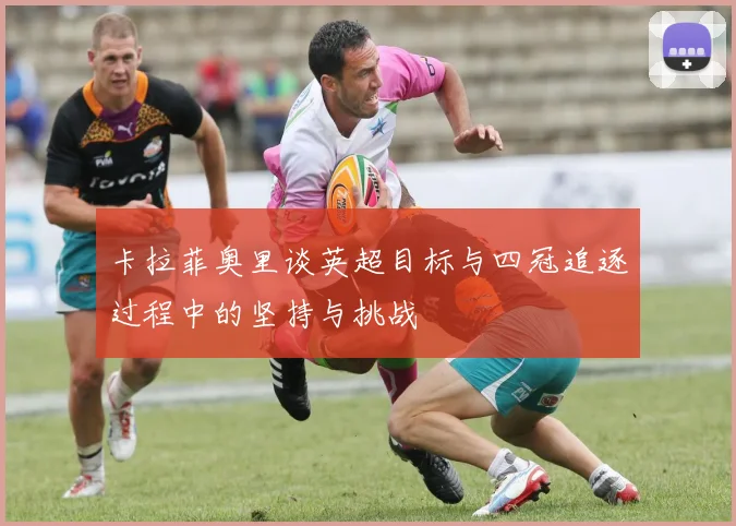 卡拉菲奥里谈英超目标与四冠追逐过程中的坚持与挑战