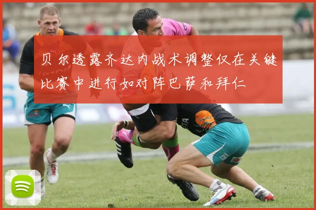 贝尔透露齐达内战术调整仅在关键比赛中进行如对阵巴萨和拜仁