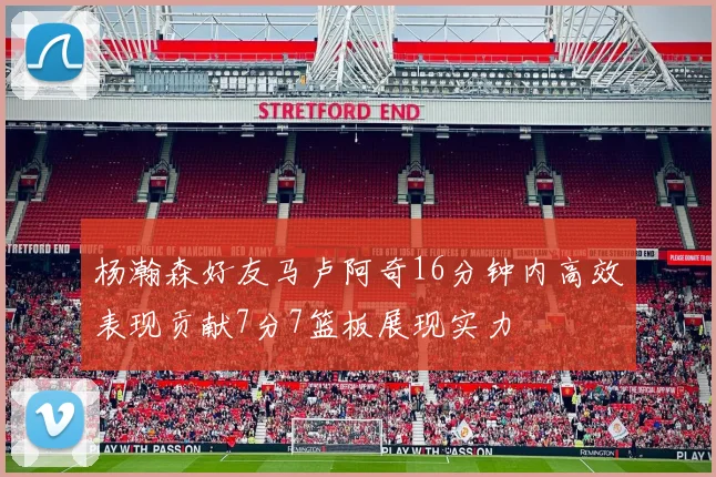 杨瀚森好友马卢阿奇16分钟内高效表现贡献7分7篮板展现实力