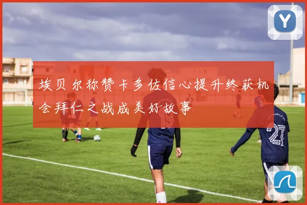 埃贝尔称赞卡多佐信心提升终获机会拜仁之战成美好故事